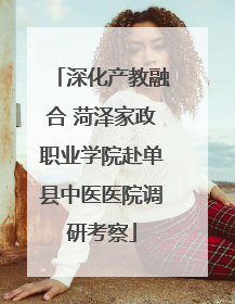 深化产教融合 菏泽家政职业学院赴单县中医医院调研考察