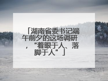 湖南省委书记端午前夕的这场调研，“着眼于人、落脚于人”