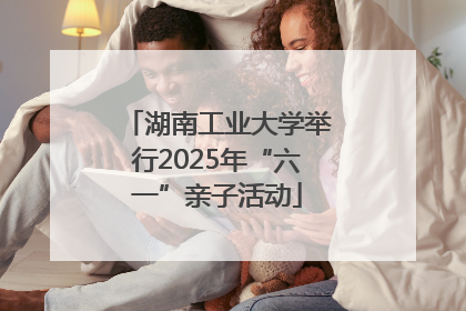 湖南工业大学举行2025年“六一”亲子活动