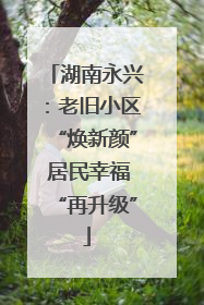 湖南永兴：老旧小区“焕新颜” 居民幸福“再升级”
