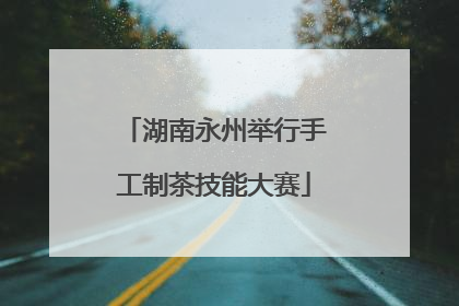 湖南永州举行手工制茶技能大赛