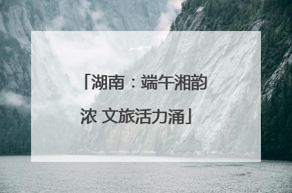 湖南：端午湘韵浓 文旅活力涌