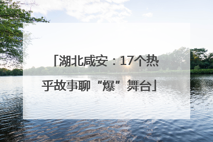 湖北咸安：17个热乎故事聊“爆”舞台