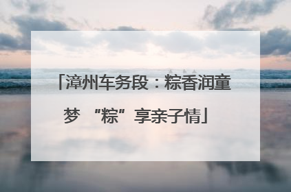漳州车务段：粽香润童梦 “粽”享亲子情