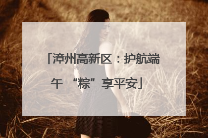 漳州高新区：护航端午 “粽”享平安