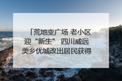 荒地变广场 老小区迎“新生” 四川威远美乡优城改出居民获得感｜万千气象看四川