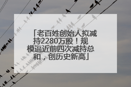 老百姓创始人拟减持2280万股！规模逼近前四次减持总和，创历史新高