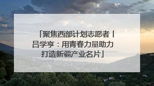 聚焦西部计划志愿者丨吕学亨：用青春力量助力打造新疆产业名片