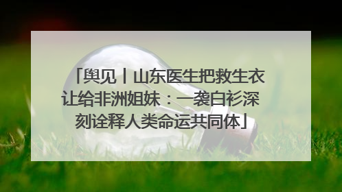 舆见丨山东医生把救生衣让给非洲姐妹：一袭白衫深刻诠释人类命运共同体