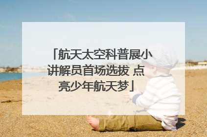 航天太空科普展小讲解员首场选拔 点亮少年航天梦