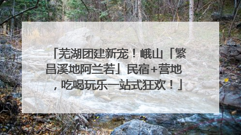 芜湖团建新宠！峨山「繁昌溪地阿兰若」民宿+营地，吃喝玩乐一站式狂欢！