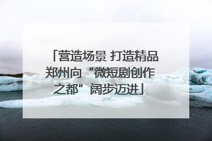 营造场景 打造精品 郑州向“微短剧创作之都”阔步迈进