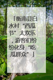 衡南县白水村“西瓜节”太欢乐，游客们纷纷化身“吃瓜群众”