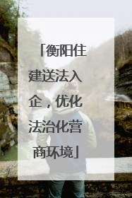 衡阳住建送法入企，优化法治化营商环境