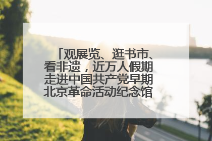 观展览、逛书市、看非遗，近万人假期走进中国共产党早期北京革命活动纪念馆解锁参观新体验