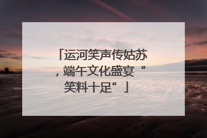 运河笑声传姑苏，端午文化盛宴“笑料十足”