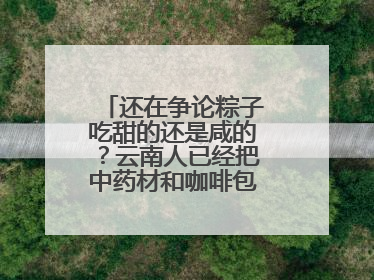 还在争论粽子吃甜的还是咸的？云南人已经把中药材和咖啡包进粽子了……