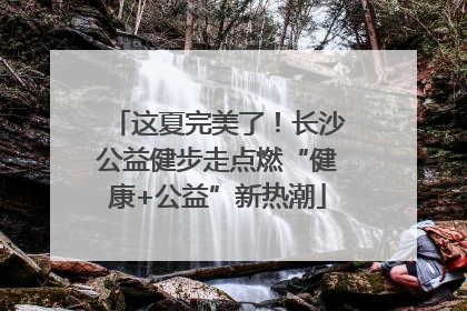 这夏完美了！长沙公益健步走点燃“健康+公益”新热潮