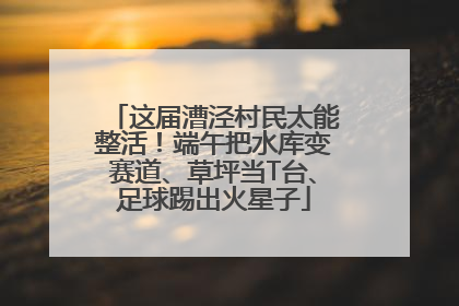这届漕泾村民太能整活！端午把水库变赛道、草坪当T台、足球踢出火星子