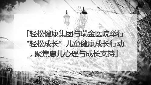 轻松健康集团与瑞金医院举行“轻松成长”儿童健康成长行动，聚焦患儿心理与成长支持
