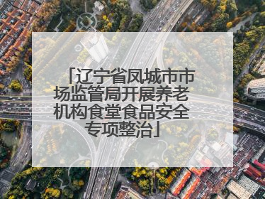 辽宁省凤城市市场监管局开展养老机构食堂食品安全专项整治