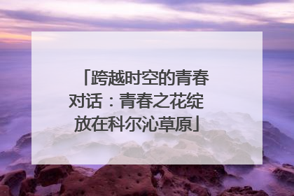 跨越时空的青春对话：青春之花绽放在科尔沁草原