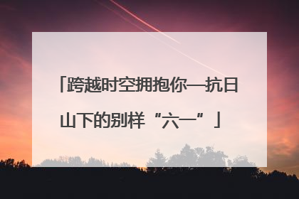 跨越时空拥抱你—抗日山下的别样“六一”