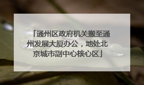通州区政府机关搬至通州发展大厦办公，地处北京城市副中心核心区