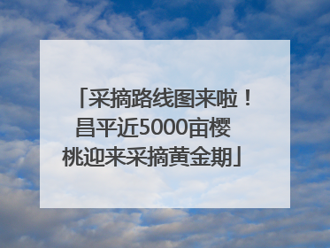 采摘路线图来啦！昌平近5000亩樱桃迎来采摘黄金期