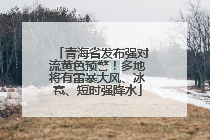 青海省发布强对流黄色预警！多地将有雷暴大风、冰雹、短时强降水