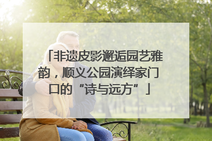 非遗皮影邂逅园艺雅韵，顺义公园演绎家门口的“诗与远方”