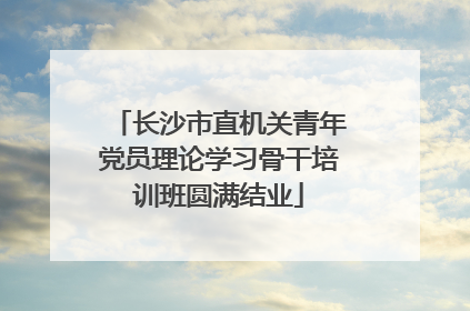 长沙市直机关青年党员理论学习骨干培训班圆满结业
