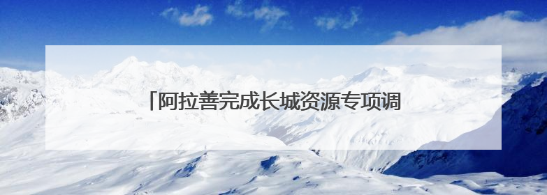 阿拉善完成长城资源专项调查：摸清三朝长城“家底”