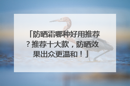 防晒霜哪种好用推荐？推荐十大款，防晒效果出众更温和！