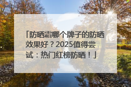防晒霜哪个牌子的防晒效果好？2025值得尝试：热门红榜防晒！
