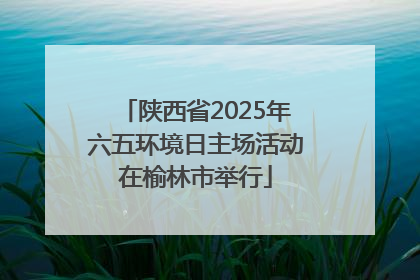 陕西省2025年六五环境日主场活动在榆林市举行