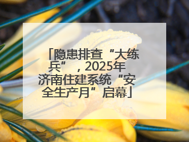 隐患排查“大练兵”，2025年济南住建系统“安全生产月”启幕
