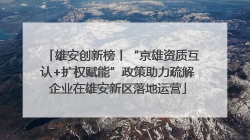 雄安创新榜丨“京雄资质互认+扩权赋能”政策助力疏解企业在雄安新区落地运营