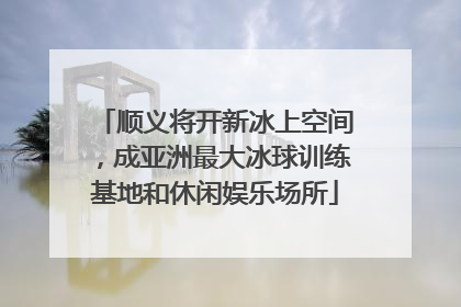 顺义将开新冰上空间，成亚洲最大冰球训练基地和休闲娱乐场所