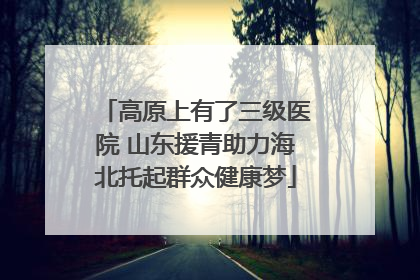 高原上有了三级医院 山东援青助力海北托起群众健康梦