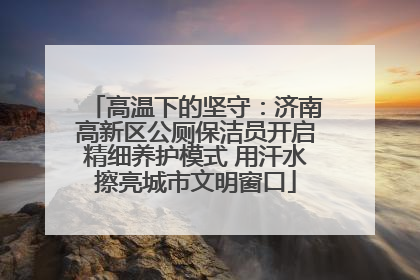 高温下的坚守：济南高新区公厕保洁员开启精细养护模式 用汗水擦亮城市文明窗口