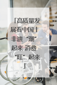 高质量发展看中国丨非遗“潮”起来 消费“旺”起来