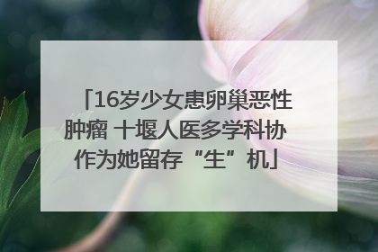 16岁少女患卵巢恶性肿瘤 十堰人医多学科协作为她留存“生”机