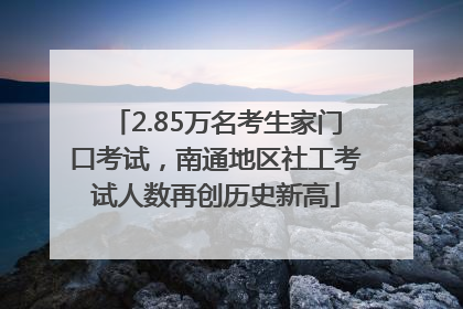 2.85万名考生家门口考试，南通地区社工考试人数再创历史新高