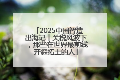 2025中国智造出海记丨关税风波下，那些在世界最前线开疆拓土的人