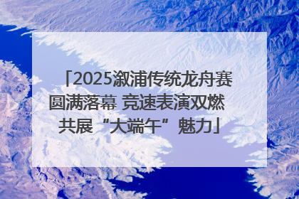 2025溆浦传统龙舟赛圆满落幕 竞速表演双燃 共展“大端午”魅力