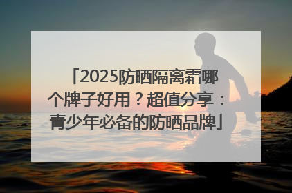 2025防晒隔离霜哪个牌子好用？超值分享：青少年必备的防晒品牌