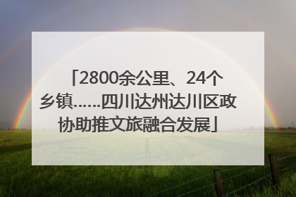 2800余公里、24个乡镇……四川达州达川区政协助推文旅融合发展