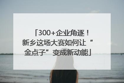 300+企业角逐！新乡这场大赛如何让“金点子”变成新动能
