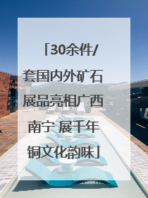 30余件/套国内外矿石展品亮相广西南宁 展千年铜文化韵味